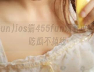 ios端455fun观看攻略，轻松吃瓜不掉线