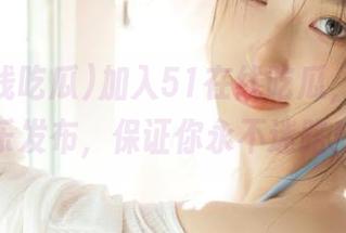 加入51在线吃瓜，享受快乐发布，保证你永不迷路！