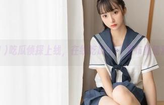 吃瓜侦探上线，在线吃瓜911发布重磅独家揭秘！