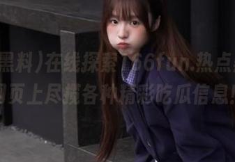 在线探索166fun.热点黑料，网页上尽揽各种精彩吃瓜信息！